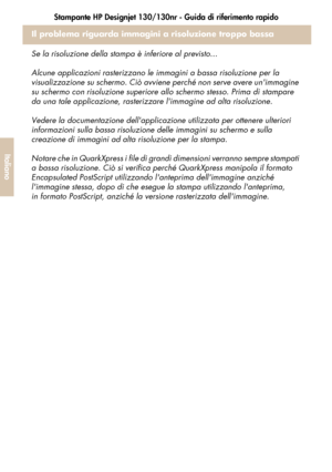 Page 136Stampante HP Designjet 130/130nr - Guida di riferimento rapido
34
Italiano
Il problema riguarda immagini a risoluzione troppo bassa
Se la risoluzione della stampa è inferiore al previsto...
Alcune applicazioni rasterizzano le immagini a bassa risoluzione per la 
visualizzazione su schermo. Ciò avviene perché non serve avere unimmagine 
su schermo con risoluzione superiore allo schermo stesso. Prima di stampare 
da una tale applicazione, rasterizzare limmagine ad alta risoluzione. 
Vedere la...