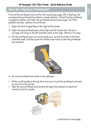 Page 19HP Designjet 130/130nr Printer - Quick Reference Guide
17
English
How Do I Replace Printheads?
If one of the printhead icons on the front panel (see page 39) is flashing, the 
corresponding printhead has failed or needs attention. Check that the printhead 
is properly seated, and clean the printhead contacts (see page 14). If the 
problem persists, replace the printhead. 
1. Open the front hinged flap at the right of the printer.
2. Open the second (back) part of the flap and lift it back fully. The...