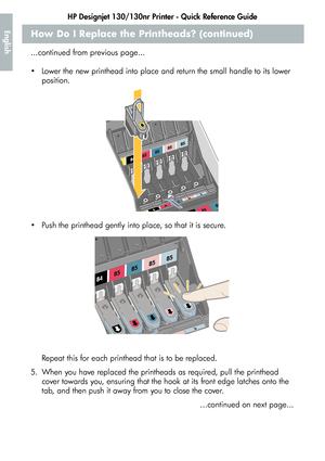 Page 20HP Designjet 130/130nr Printer - Quick Reference Guide
18
EnglishHow Do I Replace the Printheads? (continued)
...continued from previous page...
 Lower the new printhead into place and return the small handle to its lower 
position. 
 Push the printhead gently into place, so that it is secure. 
Repeat this for each printhead that is to be replaced.
5. When you have replaced the printheads as required, pull the printhead 
cover towards you, ensuring that the hook at its front edge latches onto the 
tab,...