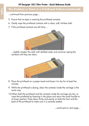 Page 30HP Designjet 130/130nr Printer - Quick Reference Guide
28
EnglishThe Problem is there is a Printhead Failure (continued)
...continued from previous page...
5. Ensure that no tape is covering the printhead contacts.
6. Gently wipe the printhead contacts with a clean, soft, lint-free cloth.
7. If the printhead contacts are still dirty....
...slightly moisten the cloth with distilled water and continue wiping the 
contacts until they are clean.
8. Place the printhead on a paper towel and leave it to dry for...