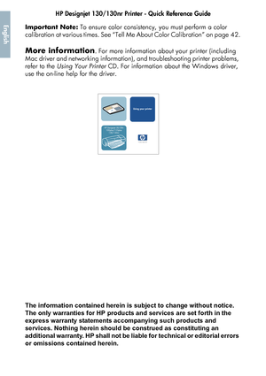 Page 4HP Designjet 130/130nr Printer - Quick Reference Guide2
EnglishImportant Note: To ensure color consistenc y, you must perform a color 
calibration at various times. See “Tell  Me About Color Calibration” on page 42.
More information. For more information about your printer (including 
Mac driver and networking  information), and troubleshooting printer problems, 
refer to the  Using Your Printer  CD. For information about the Windows driver, 
use the on-line help for the driver. 
The information...