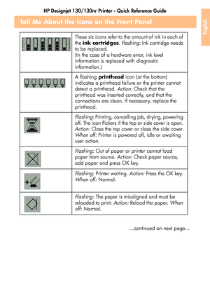 Page 41HP Designjet 130/130nr Printer - Quick Reference Guide
39
English
Tell Me About the Icons on the Front Panel
...continued on next page... These six icons refer to the amount of ink in each of 
the ink cartridges. Flashing: Ink cartridge needs 
to be replaced. 
(In the case of a hardware error, ink level 
information is replaced with diagnostic 
information.)
A flashing printhead icon (at the bottom) 
indicates a printhead failure or the printer cannot 
detect a printhead. Action: Check that the...