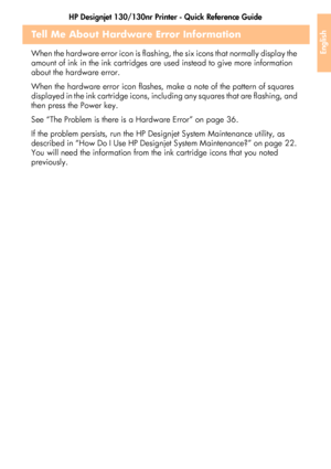 Page 43HP Designjet 130/130nr Printer - Quick Reference Guide
41
English
Tell Me About Hardware Error Information 
When the hardware error icon is flashing, the six icons that normally display the 
amount of ink in the ink cartridges are used instead to give more information 
about the hardware error.
When the hardware error icon flashes, make a note of the pattern of squares 
displayed in the ink cartridge icons, including any squares that are flashing, and 
then press the Power key.
See “The Problem is there...