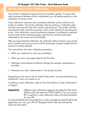 Page 44HP Designjet 130/130nr Printer - Quick Reference Guide
42
EnglishTell Me About Color Calibration
Your printer is designed to give prints of an excellent quality. To ensure that 
color consistency between prints is maintained, you will need to perform a color 
calibration at various times. 
Color calibration improves color consistency between prints, and from one 
printer to another. The printer calibrates color by printing a calibration strip 
and then scanning the strip with a built-in optical sensor....