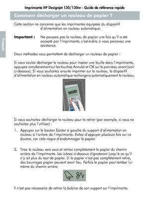 Page 62Imprimante HP Designjet 130/130nr - Guide de référence rapide
10
Français
Comment décharger un rouleau de papier ?
Cette section ne concerne que les imprimantes équipées du dispositif 
dalimentation en rouleau automatique.
Important :Ne poussez pas le rouleau de papier une fois quil a été 
accepté par limprimante, cest-à-dire si vous percevez une 
résistance.
Deux méthodes vous permettent de décharger un rouleau de papier :
Si vous voulez décharger le rouleau pour insérer une feuille dans limprimante,...