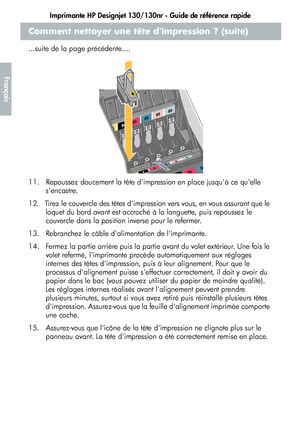 Page 68Imprimante HP Designjet 130/130nr - Guide de référence rapide
16
Français
Comment nettoyer une tête dimpression ? (suite)
...suite de la page précédente....
11.   Repoussez doucement la tête dimpression en place jusquà ce quelle 
sencastre.
12.   Tirez le couvercle des têtes dimpression vers vous, en vous assurant que le 
loquet du bord avant est accroché à la languette, puis repoussez le 
couvercle dans la position inverse pour le refermer.
13.   Rebranchez le câble dalimentation de limprimante.
14....