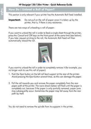 Page 12HP Designjet 130/130nr Printer - Quick Reference Guide
10
EnglishHow Do I Unload a Roll of Paper?
This section is only relevant if your printer has the Automatic Roll Feed installed.
Important:Do not pull on the roll of paper once it is taken up by the 
printer, that is, if there is any resistance.
There are two ways of unloading a roll of paper:
If you want to unload the roll in order to feed a single sheet through the printer, 
press the Cancel and OK keys on the front panel at the same time (see...