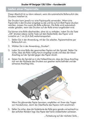 Page 160Drucker HP Designjet 130/130nr – Kurzübersicht
8
Deutsch
Laden einer Papierrolle
Dieser Abschnitt ist nur dann relevant, wenn die automatische Rollenzufuhr des 
Druckers installiert ist.
Der Drucker kann jeweils nur eine Papierquelle verwenden. Wenn eine 
Papierrolle in den Drucker eingelegt wurde und Sie auf ein Blatt Papier drucken 
möchten, müssen Sie zuerst die Rolle entfernen. Die Rolle wird automatisch 
wieder geladen, wenn das Drucken auf der Rolle erneut angefordert wird.
Sie können eine Rolle...