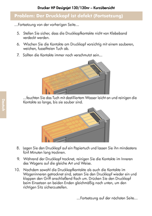 Page 180Drucker HP Designjet 130/130nr – Kurzübersicht
28
Deutsch
Problem: Der Druckkopf ist defekt (Fortsetzung)
…Fortsetzung von der vorherigen Seite…
5.   Stellen Sie sicher, dass die Druckkopfkontakte nicht von Klebeband 
verdeckt werden.
6.   Wischen Sie die Kontakte am Druckkopf vorsichtig mit einem sauberen, 
weichen, fusselfreien Tuch ab.
7.   Sollten die Kontakte immer noch verschmutzt sein...
...feuchten Sie das Tuch mit destilliertem Wasser leicht an und reinigen die 
Kontakte so lange, bis sie sauber...