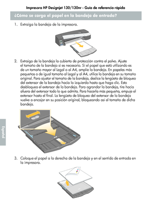 Page 210Impresora HP Designjet 130/130nr - Guía de referencia rápida
6
Español
¿Cómo se carga el papel en la bandeja de entrada?
1. Extraiga la bandeja de la impresora.
2. Extraiga de la bandeja la cubierta de protección contra el polvo. Ajuste 
el tamaño de la bandeja si es necesario. Si el papel que está utilizando es 
de un tamaño mayor al Legal o al A4, amplíe la bandeja. En papeles más 
pequeños o de igual tamaño al Legal y al A4, utilice la bandeja en su tamaño 
original. Para ajustar el tamaño de la...