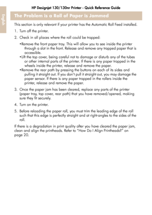 Page 28HP Designjet 130/130nr Printer - Quick Reference Guide
26
EnglishThe Problem is a Roll of Paper is Jammed
This section is only relevant if your printer has the Automatic Roll Feed installed.
1. Turn off the printer. 
2. Check in all places where the roll could be trapped: 
Remove the front paper tray. This will allow you to see inside the printer 
through a slot in the front. Release and remove any trapped paper that is 
accessible. 
Lift the top cover, being careful not to damage or disturb any of the...