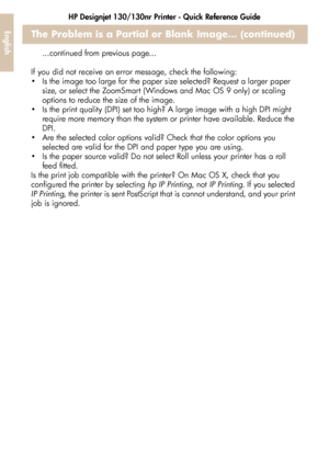 Page 34HP Designjet 130/130nr Printer - Quick Reference Guide
32
EnglishThe Problem is a Partial or Blank Image... (continued)
...continued from previous page...
If you did not receive an error message, check the following: 
 Is the image too large for the paper size selected? Request a larger paper 
size, or select the ZoomSmart (Windows and Mac OS 9 only) or scaling 
options to reduce the size of the image.
 Is the print quality (DPI) set too high? A large image with a high DPI might 
require more memory...