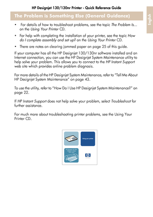 Page 39HP Designjet 130/130nr Printer - Quick Reference Guide37
English
The Problem is Something Else (General Guidance)
  For details of how to troubleshoot problems, see the topic  The Problem Is... 
on the  Using Your Printer  CD.
 For help with completing the installation of your printer, see the topic  How 
do I complete assembly and set up?  on the Using Your Printer  CD.
 There are notes on clearing jammed paper on page 25 of this guide. 
If your computer has all the HP Designjet 130/130nr software...