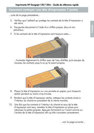 Page 67Imprimante HP Designjet 130/130nr - Guide de référence rapide
15
Français
Comment nettoyer une tête dimpression ? (suite)
...suite de la page précédente...
5.   Vérifiez que ladhésif qui protège les contacts de la tête dimpression a 
été retiré.
6.   Essuyez-les doucement à laide dun chiffon propre, doux et non 
pelucheux.
7.   Si les contacts de la tête dimpression sont toujours sales....
...humectez légèrement le chiffon avec de leau distillée, puis essuyez de 
nouveau les contacts jusquà ce quils...