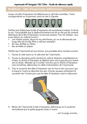 Page 79Imprimante HP Designjet 130/130nr - Guide de référence rapide
27
Français
Problème : Tête dimpression défectueuse.
Lorsquune tête dimpression est défectueuse ou doit être contrôlée, licône 
correspondante sur le panneau avant se met à clignoter.
Vérifiez tout dabord que la tête dimpression est correctement insérée. Si tel est 
le cas, il est probable que le dysfonctionnement soit dû au fait que les contacts 
électriques de la tête dimpression ne sont pas propres. Pour les nettoyer, vous 
aurez besoin du...