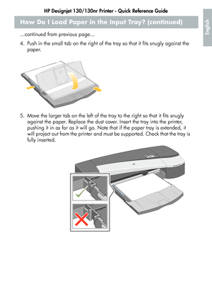 Page 9HP Designjet 130/130nr Printer - Quick Reference Guide
7
English
How Do I Load Paper in the Input Tray? (continued)
...continued from previous page...
4. Push in the small tab on the right of the tray so that it fits snugly against the 
paper.
5. Move the larger tab on the left of the tray to the right so that it fits snugly 
against the paper. Replace the dust cover. Insert the tray into the printer, 
pushing it in as far as it will go. Note that if the paper tray is extended, it 
will project out from...