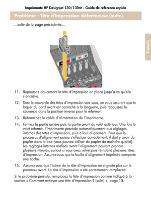 Page 81Imprimante HP Designjet 130/130nr - Guide de référence rapide
29
Français
Problème : Tête dimpression défectueuse (suite).
...suite de la page précédente....
11.   Repoussez doucement la tête dimpression en place jusquà ce quelle 
sencastre.
12.   Tirez le couvercle des têtes dimpression vers vous, en vous assurant que le 
loquet du bord avant est accroché à la languette, puis repoussez le 
couvercle dans la position inverse pour le refermer.
13.   Rebranchez le câble dalimentation de limprimante.
14....