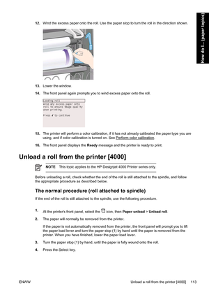 Page 12712.Wind the excess paper onto the roll. Use the paper stop to turn the roll in the direction shown.
13.Lower the window.
14.The front panel again prompts you to wind excess paper onto the roll.
15.The printer will perform a color calibration, if it has not already calibrated the paper type you are
using, and if color calibration is turned on. See 
Perform color calibration.
16.The front panel displays the Ready message and the printer is ready to print.
Unload a roll from the printer [4000]
NOTEThis...