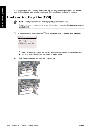 Page 134If you are a regular user of different paper types, you can change rolls more quickly if you pre-load
rolls of different paper types on different spindles. Extra spindles are available for purchase.
Load a roll into the printer [4500]
NOTEThis topic applies to the HP Designjet 4500 Printer series only.
To start this procedure you need to have a roll loaded on the spindle. See 
Load a roll onto the
spindle [4500].
1.
At the printers front panel, select the  icon, then Paper load > Load roll 1 or Load roll...