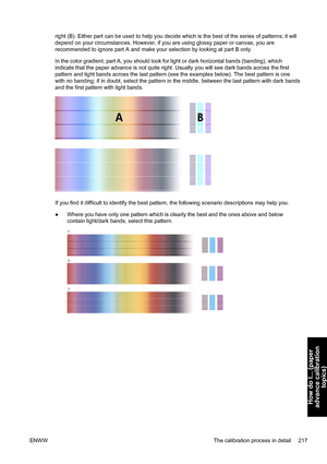 Page 231right (B). Either part can be used to help you decide which is the best of the series of patterns; it will
depend on your circumstances. However, if you are using glossy paper or canvas, you are
recommended to ignore part A and make your selection by looking at part B only.
In the color gradient, part A, you should look for light or dark horizontal bands (banding), which
indicate that the paper advance is not quite right. Usually you will see dark bands across the first
pattern and light bands across the...