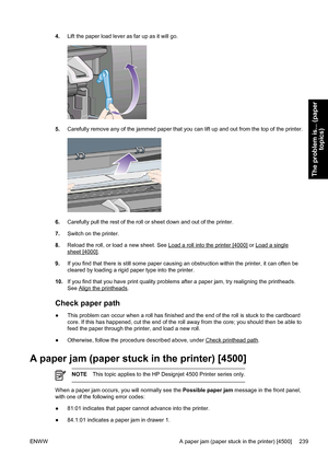 Page 2534.Lift the paper load lever as far up as it will go.
5.Carefully remove any of the jammed paper that you can lift up and out from the top of the printer.
6.Carefully pull the rest of the roll or sheet down and out of the printer.
7.Switch on the printer.
8.Reload the roll, or load a new sheet. See 
Load a roll into the printer [4000] or Load a single
sheet [4000].
9.If you find that there is still some paper causing an obstruction within the printer, it can often be
cleared by loading a rigid paper type...