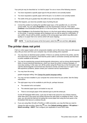 Page 303Your print job may be described as “on hold for paper” for one or more of the following reasons:
●You have requested a specific paper type for the job which is not currently loaded.
●You have requested a specific paper roll for the job (1 or 2) which is not currently loaded.
●The width of the job is greater than the width of any roll currently loaded.
When this happens, you have two possible ways of printing the job:
●Correct the problem by loading the specified paper type, or the specified roll, or a...