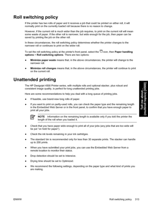 Page 327Roll switching policy
If the printer has two rolls of paper and it receives a job that could be printed on either roll, it will
normally print on the currently loaded roll because there is no reason to change.
However, if the current roll is much wider than the job requires, to print on the current roll will mean
some waste of paper. If the other roll is narrower, but wide enough for the job, then paper can be
saved by printing the job on the other roll.
In these circumstances, the roll switching policy...