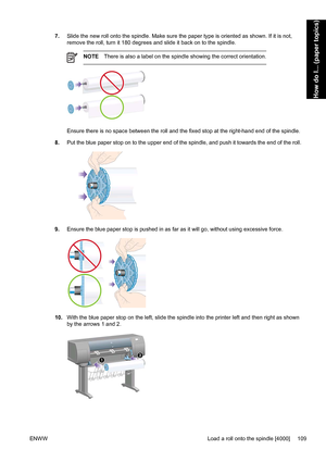 Page 1237.Slide the new roll onto the spindle. Make sure the paper type is oriented as shown. If it is not,
remove the roll, turn it 180 degrees and slide it back on to the spindle.
NOTEThere is also a label on the spindle showing the correct orientation.
Ensure there is no space between the roll and the fixed stop at the right-hand end of the spindle.
8.Put the blue paper stop on to the upper end of the spindle, and push it towards the end of the roll.
9.Ensure the blue paper stop is pushed in as far as it will...