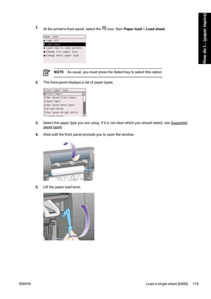 Page 1291.
At the printers front panel, select the  icon, then Paper load > Load sheet.
NOTEAs usual, you must press the Select key to select this option.
2.The front panel displays a list of paper types.
3.Select the paper type you are using. If it is not clear which you should select, see Supported
paper types.
4.Wait until the front panel prompts you to open the window.
5.Lift the paper load lever.
ENWWLoad a single sheet [4000] 115
How do I... (paper topics)
 