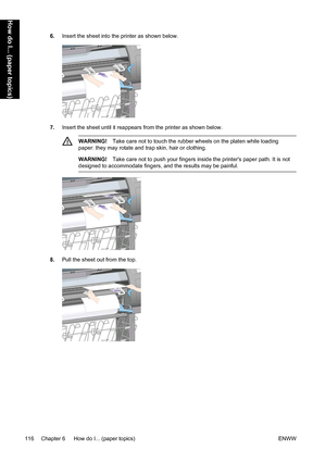 Page 1306.Insert the sheet into the printer as shown below.
7.Insert the sheet until it reappears from the printer as shown below.
WARNING!Take care not to touch the rubber wheels on the platen while loading
paper: they may rotate and trap skin, hair or clothing.
WARNING!Take care not to push your fingers inside the printers paper path. It is not
designed to accommodate fingers, and the results may be painful.
8.Pull the sheet out from the top.
116 Chapter 6   How do I... (paper topics) ENWW
How do I... (paper...