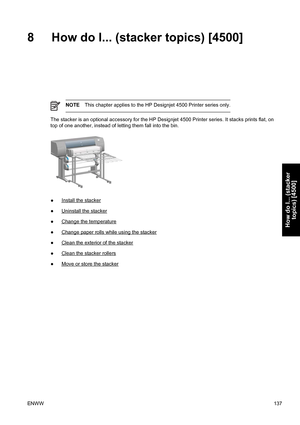 Page 1518 How do I... (stacker topics) [4500]
NOTEThis chapter applies to the HP Designjet 4500 Printer series only.
The stacker is an optional accessory for the HP Designjet 4500 Printer series. It stacks prints flat, on
top of one another, instead of letting them fall into the bin.
●Install the stacker
●
Uninstall the stacker
●
Change the temperature
●
Change paper rolls while using the stacker
●
Clean the exterior of the stacker
●
Clean the stacker rollers
●
Move or store the stacker
ENWW137
How do I......