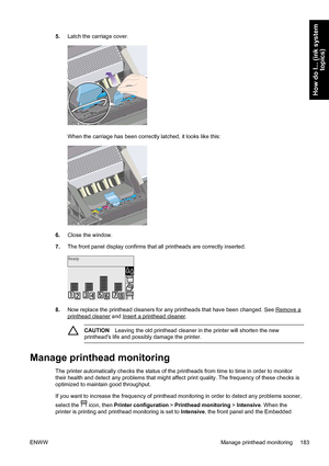 Page 1975.Latch the carriage cover.
When the carriage has been correctly latched, it looks like this:
6.Close the window.
7.The front panel display confirms that all printheads are correctly inserted.
8.Now replace the printhead cleaners for any printheads that have been changed. See Remove a
printhead cleaner and Insert a printhead cleaner.
CAUTIONLeaving the old printhead cleaner in the printer will shorten the new
printheads life and possibly damage the printer.
Manage printhead monitoring
The printer...