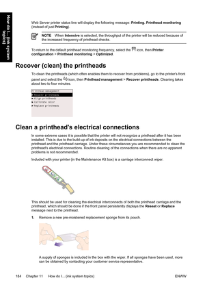 Page 198Web Server printer status line will display the following message: Printing. Printhead monitoring
(instead of just Printing).
NOTEWhen Intensive is selected, the throughput of the printer will be reduced because of
the increased frequency of printhead checks.
To return to the default printhead monitoring frequency, select the  icon, then Printer
configuration > Printhead monitoring > Optimized.
Recover (clean) the printheads
To clean the printheads (which often enables them to recover from problems), go...