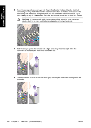 Page 2006.Insert the carriage interconnect wiper into the printhead slot at the back. Wipe the electrical
contacts by inserting the tool between the electrical connections at the back of the slot and the
steel spring with the sponge facing away from you and towards the electrical contacts. Try to
avoid picking up any ink deposit which may have accumulated on the bottom surface of the slot.
CAUTIONIf the carriage is left in the central part of the printer for more than seven
minutes. it will try to move back to...