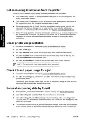 Page 210Get accounting information from the printer
There are various different ways of getting accounting information from your printer.
●View printer usage statistics for the whole lifetime of the printer, or for particular periods. See
Check printer usage statistics.
●View ink and paper usage for each of your recent jobs by using the Embedded Web Server or
the printers front panel. See 
Check ink and paper usage for a job.
●Request accounting data by E-mail. The printer sends data in XML at regular intervals...