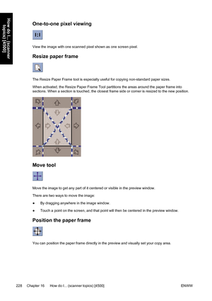 Page 242One-to-one pixel viewing
View the image with one scanned pixel shown as one screen pixel.
Resize paper frame
The Resize Paper Frame tool is especially useful for copying non-standard paper sizes.
When activated, the Resize Paper Frame Tool partitions the areas around the paper frame into
sections. When a section is touched, the closest frame side or corner is resized to the new position.
Move tool
Move the image to get any part of it centered or visible in the preview window.
There are two ways to move...