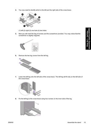 Page 294.You now need to identify which is the left and the right side of the cross-brace.
(1) left (2) right (3) one hole (4) two holes
5.Now you will need the bag of screws and the screwdriver provided. You may notice that the
screwdriver is slightly magnetic.
6.Remove the two leg covers from the left leg.
7.Lower the left leg onto the left side of the cross-brace. The left leg will fit only on the left side of
the cross-brace.
8.Fix the left leg to the cross-brace using four screws on the inner side of the...