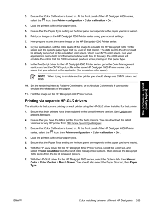 Page 2833.Ensure that Color Calibration is turned on. At the front panel of the HP Designjet 4000 series,
select the 
 icon, then Printer configuration > Color calibration > On .
4.Load the printers with similar paper types.
5.Ensure that the Paper Type setting on the front panel corresponds to the paper you have loaded.
6.Print your image on the HP Designjet 1000 Printer series using your normal settings.
7.Now prepare to print the same image on the HP Designjet 4000 Printer series.
8.In your application, set...