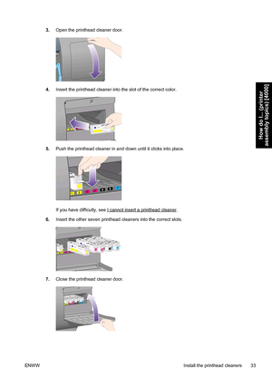 Page 473.Open the printhead cleaner door.
4.Insert the printhead cleaner into the slot of the correct color.
5.Push the printhead cleaner in and down until it clicks into place.
If you have difficulty, see I cannot insert a printhead cleaner.
6.Insert the other seven printhead cleaners into the correct slots.
7.Close the printhead cleaner door.
ENWW Install the printhead cleaners 33
How do I... (printer
assembly topics) [4000]
 