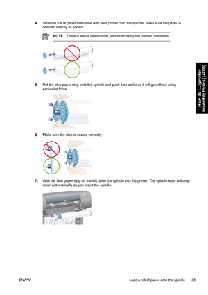 Page 494.Slide the roll of paper that came with your printer onto the spindle. Make sure the paper is
oriented exactly as shown.
NOTEThere is also a label on the spindle showing the correct orientation.
5.Put the blue paper stop onto the spindle and push it on as far as it will go without using
excessive force.
6.Make sure the stop is seated correctly.
7.With the blue paper stop on the left, slide the spindle into the printer. The spindle lever will drop
down automatically as you insert the spindle.
ENWW Load a...