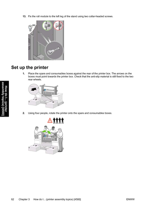 Page 7613.Fix the roll module to the left leg of the stand using two collar-headed screws.
Set up the printer
1.Place the spare and consumables boxes against the rear of the printer box. The arrows on the
boxes must point towards the printer box. Check that the anti-slip material is still fixed to the two
rear wheels.
2.Using four people, rotate the printer onto the spare and consumables boxes.
62 Chapter 3   How do I... (printer assembly topics) [4500] ENWW
How do I... (printer
assembly topics) [4500]
 