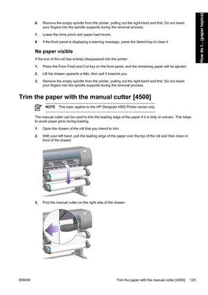 Page 1396.Remove the empty spindle from the printer, pulling out the right-hand end first. Do not insert
your fingers into the spindle supports during the removal process.
7.Lower the drive pinch and paper load levers.
8.If the front panel is displaying a warning message, press the Select key to clear it.
No paper visible
If the end of the roll has entirely disappeared into the printer:
1.Press the Form Feed and Cut key on the front panel, and the remaining paper will be ejected.
2.Lift the drawer upwards a...