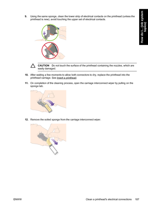 Page 2019.Using the same sponge, clean the lower strip of electrical contacts on the printhead (unless the
printhead is new), avoid touching the upper set of electrical contacts.
CAUTIONDo not touch the surface of the printhead containing the nozzles, which are
easily damaged.
10.After waiting a few moments to allow both connectors to dry, replace the printhead into the
printhead carriage. See 
Insert a printhead.
11.On completion of the cleaning process, open the carriage interconnect wiper by pulling on the...