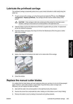 Page 217Lubricate the printhead carriage
The printhead carriage occasionally (about once a year) needs lubrication to slide easily along the
slider rod.
1.
To gain access to the carriage, go to the front panel and select the 
 icon, then Printhead
management > Replace printheads. The carriage will slide into the middle section of the
printer.
CAUTIONIf the carriage is left in the central part of the printer for more than seven
minutes. it will try to move back to its normal position in the right-hand end.
2.Take...