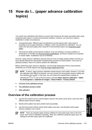 Page 22915 How do I... (paper advance calibration
topics)
Your printer was calibrated at the factory to ensure that it advances the paper accurately when using
supported paper types in normal environmental conditions. However, you may find it useful to
recalibrate in certain circumstances:
●Unsupported paper: different paper manufacturers provide papers with a wide range of
properties such as paper thickness or stiffness, which may benefit from calibration. You can
expect the best print quality when using HPs...