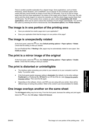 Page 287There is another possible explanation for a clipped image. Some applications, such as Adobe
Photoshop, Adobe Illustrator, and CorelDRAW, use an internal 16–bit coordinate system which
means that they cannot handle an image of more than 32,768 pixels. If you try to print an image
larger than this from these applications, the bottom of the image will be clipped. In this case, the only
way to print the whole image is to reduce the resolution so that the whole image requires fewer than
32,768 pixels. The...