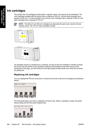 Page 318Ink cartridges
The printers four ink cartridges provide yellow, magenta, black, and cyan ink to the printheads. The
color cartridges supplied with the printer have a capacity of 225 cm³, and the black cartridge has a
capacity of 400 cm³. It is also possible to buy and use color cartridges with a capacity of 400 cm³ and
black cartridges with a capacity of 775 cm³.
NOTEThe 225 cm³ and 400 cm³ cartridges are physically the same size: only the internal
capacity varies. The 775 cm³ black cartridge is longer....