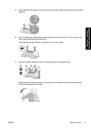 Page 335.Fix the left side of the stand to the printer using two screws. Make sure that the screws are fully
tightened.
6.Place the spare and consumables boxes against the rear of the printer box. The arrows on the
boxes must point towards the printer box.
Check that the anti-slip material is still fixed to the two rear wheels.
7.Using four people, rotate the printer on to the spare and consumables boxes.
Rotate the printer until its rear rests on the spare and consumables boxes and the wheels with
the...