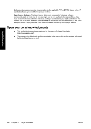 Page 350Software and any accompanying documentation by the applicable FAR or DFARS clause or the HP
standard software agreement for the product involved.
Open Source Software. The Open Source Software is composed of individual software
components, each of which has its own copyright and its own applicable license conditions. You
must review the licenses within the individual packages to understand your rights under them. The
licenses can be found in the folder called licenses on the Drivers and Documentation CD...