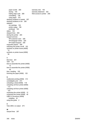 Page 360paper scrolls 280
storing 140
trailing edge curls 280
uninstalling 138
using paper 310
stacking problems in basket 257
stacking problems in bin 256
statistics
ink cartridge 193
printer usage 196
printhead 193
status 133
stepped lines 265
storing the printer 204
support services
HP Customer Care 328
HP Designjet Online 329
HP Instant Support 328
supported papers 308
switching the printer on/off 102
symbols on printer boxes [4000]
12
symbols on printer boxes [4500]
46
T
thin lines 261
TIFF 151
time to...